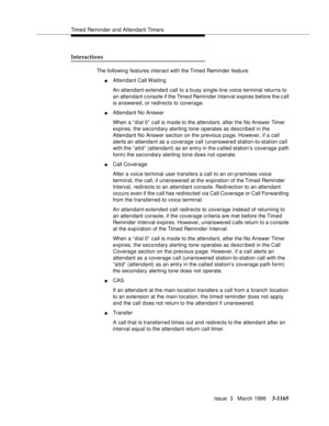 Page 1311Timed Reminder and Attendant Timers
Issue  3   March 1996
3-1165
Interactions
The following features interact with the Timed Reminder feature.
nAttendant Call Waiting
An attendant-extended call to a busy single-line voice terminal returns to 
an attendant c onsole if the Time d Reminder Interval expires before the c all 
is answered, or redirects to coverage.
nAttendant No Answer
When a “dial 0” call is made to the attendant, after the No Answer Timer 
expires, the secondary alerting tone operates as...