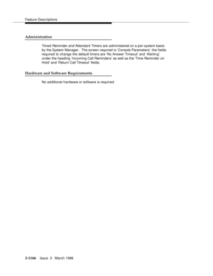 Page 1312Feature Descriptions
3-1166Issue  3   March 1996 
Administration
Timed Reminder and Attendant Timers are administered on a p er-system basis 
by the System Manager.  The screen required is ‘Console Parameters’; the fields 
required to change the default timers are ‘No Answer Timeout’ and ‘Alertin g’ 
under the heading ‘Incoming Call Reminders’ as well as the ‘Time Reminder on 
Hold’ and ‘Return Call Timeout’ fields.
Hardware and Software Requirements
No a d ditional hardware or software is required. 
