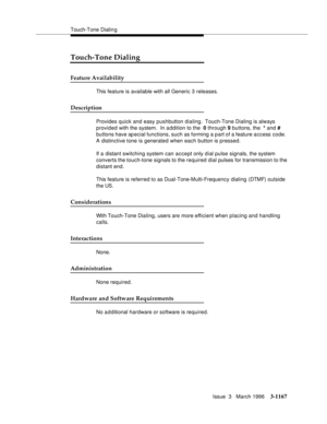 Page 1313Touch-Tone Dialin g
Issue  3   March 1996
3-1167
Touch-Tone Dialing
Feature Availability
This feature is available with all Generic 3 releases.
Description
Provides quick and easy pushbutton dialing.  Touch-Tone Dialing is always 
provided with the system.  In a ddition to the  0 through 9 buttons, the  * and # 
buttons have special functions, such as forming a p art of a feature access code.  
A distinctive tone is generated when each button is pressed.
If a distant switching system can accept only dial...
