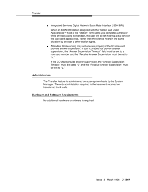 Page 1315Transfer
Issue  3   March 1996
3-1169
nIntegrated Services  Digital  Network Basic Rate Interface (ISDN BRI)
When an ISDN-BRI station assigned with the “Select Last Used 
Appearance?” field of the “Station” form set to yes completes a transfer 
while off-hook using the handset, the user will be left hearing a dial tone on 
the last-used appearance, rather than the silence heard in the same 
situation by an user of other station types.
nAttendant Conferencing may not operate properly if the CO d oes not...