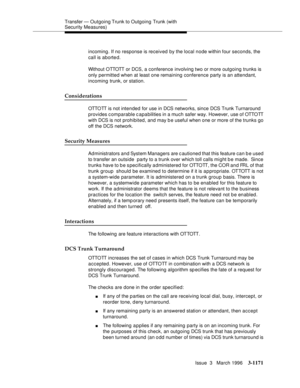 Page 1317Transfer — Outgoing Trunk to Outgoing Trunk (with 
Security Measures)
Issue  3   March 1996
3-1171
incoming. If no response is received by the local node within four seconds, the 
call is aborted.
Without OTTOTT  or DCS,  a  c onference involving two or more outgoing trunks is 
only permitted when at least one remaining conference party is an attendant, 
incoming trunk, or station.
Considerations
OTTO TT is n ot int e n d e d  for use in DCS networks, since DCS Trunk Turnaround 
provides comparable...