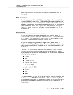 Page 1319Transfer — Outgoing Trunk to Outgoing Trunk (with 
Security Measures)
Issue  3   March 1996
3-1173
being used to connect two or more p u blic network trunks this limit must be 
increased.
PCOL Interactions
Transfer of personal CO lines (PCOLs) are not subject to the normal restrictions 
applied to transfer of other trunks. These transfers are allowed since the PCOL 
appearance remains on one or more stations as a feature button. The user must 
be aware that the DROP button cannot be used to disconnect...