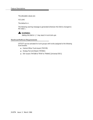 Page 1320Feature Descriptions
3-1174Issue  3   March 1996 
The allowable values are:
n(o) y(es)
The default is n.
The following warning message is generated whenever this field is changed to 
the value y.
!WARNING:
Setting this field to ‘‘y’’ may result in trunk lock-ups.
Hardware/Software Requirements
OTTO TT can be activated for trunk groups with trunks assigned to the following 
trunk board s:
nCentral Office Trunk b oard (TN747B)
nAnalog Tie trunk Board  (TN760C)
nDS1 board (TN722B & TN767 & TN464C [Universal...