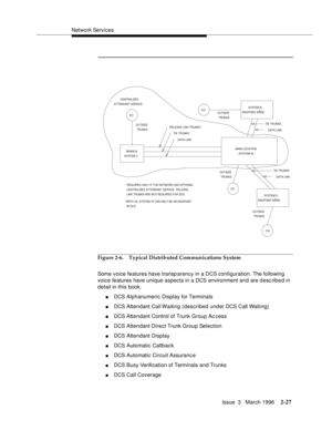 Page 133Network Services
Issue  3   March 1996
2-27
Figure 2-6. Typical Distributed Communications System
Some voice features have transparency in a DCS configuration. The following 
voice features have unique aspects in a DCS environment and are d esc rib e d in 
detail in this book.
nDCS Alphanumeric Display for Terminals
nDCS Attendant Call Waiting (described under DCS Call Waiting)
nDCS Attendant Control of Trunk Group Ac cess
nDCS Attendant Direct Trunk Group Selection
nDCS Attendant Display
nDCS Automatic...