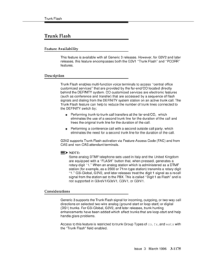 Page 1321Trunk Flash
Issue  3   March 1996
3-1175
Trunk Flash
Feature Availability
This feature is available with all Generic 3 releases. However, for G3V2 and later 
releases, this feature encomp asses both the G3V1 ‘‘Trunk Flash’’ and ‘‘PCORR’’ 
features.
Description
Trunk Flash enables multi-function voice terminals to access ‘‘central office 
customized services’’ that are provided by the far-end/CO located directly 
behind the DEFINITY  system. CO customized services are electronic features 
(such as...