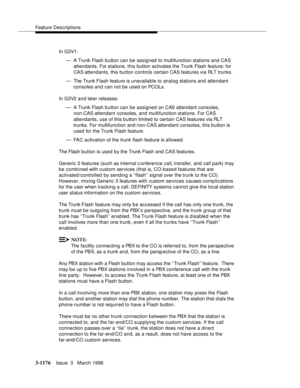 Page 1322Feature Descriptions
3-1176Issue  3   March 1996 
In G3V1:
— A Trunk Flash b utton can be assigned to multifunction stations and CAS 
attendants. For stations, this button activates the Trunk Flash feature; for 
CAS attendants, this button controls certain CAS features via RLT trunks.
— The Trunk Flash feature is unavailable to analog stations and attendant 
consoles and can not be used on PCOLs.
In G3V2 and later releases:
— A Trunk Flash b utton can be assigned on CAS attendant consoles, 
non-CAS...