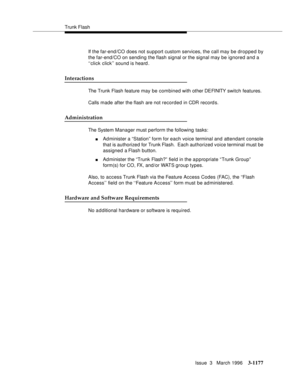 Page 1323Trunk Flash
Issue  3   March 1996
3-1177
If the far-end/CO  does not support custom services, the call may be dropped by 
the far-end/CO on sending the flash signal or the signal may be ignored and a 
‘‘click click’’ sound is heard .
Interactions
The Trunk Flash feature may be com bined with other DEFINITY  switch features.
Calls made after the flash are not recorded in CDR record s.
Administration
The System Manager must perform the following tasks:
nAdminister a “Station”  form for each voice terminal...