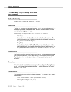 Page 1324Feature Descriptions
3-1178Issue  3   March 1996 
Trunk Group Busy/Warning Indicators 
to Attendant
Feature Availability
This feature is available with all Generic 3 releases.
Description
Provides the attendant with a visual indication that the number of busy trunks in a 
group has reached an administered level.  A visual indication is also provided 
when all trunks in a group are busy.
The two lam ps whic h  provide the visual indications are as follows:
nWarn Lamp
Located on Trunk Hundreds Select...