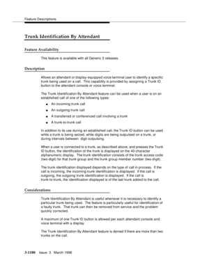 Page 1326Feature Descriptions
3-1180Issue  3   March 1996 
Trunk Identification By Attendant
Feature Availability
This feature is available with all Generic 3 releases.
Description
Allows an attendant or d isplay-equipped voice terminal user to identify a specific 
trunk being used on a call.  This capability is provided by assigning a Trunk ID 
button to the attendant console or voice terminal.
The Trunk Id entification By Attendant feature can be used when a user is on an 
established call of one of the...