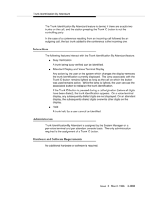 Page 1327Trunk Id entification By Attendant
Issue  3   March 1996
3-1181
The Trunk Identification By Attendant feature is denied if there are exactly two 
trunks on the call, and the station p ressing the Trunk ID b utton is not the 
controlling party.
In the case of a conference resulting from an incoming call followed by an 
outgoing call, the last trunk a d ded to the conference is the incoming one.
Interactions
The following features interact with the Trunk Identification By Attendant feature.
nBusy...