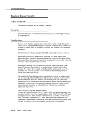 Page 1328Feature Descriptions
3-1182Issue  3   March 1996 
Trunk-to-Trunk Transfer
Feature Availability
This feature is available with all Generic 3 releases.
Description
Allows the attendant or voice terminal user to connect an incoming trunk call to 
an outgoing trunk.
Considerations
Trunk-to-Trunk Transfer is p articularly useful when a caller outside the system 
calls a user or attendant and requests a transfer to another outside number. For 
example, a worker, away on b usiness, can call in and have the call...