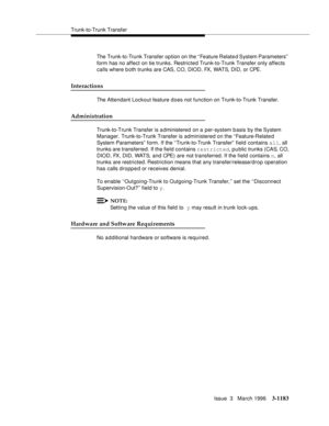 Page 1329Trunk-to-Trunk Transfer
Issue  3   March 1996
3-1183
The Trunk-to-Trunk Transfer option on the “ Feature Relate d System Parameters”  
form has no affect on tie trunks. Restricted Trunk-to-Trunk Transfer only affects 
calls where b oth trunks are CAS, CO, DIOD, FX, WATS, DID, or CPE.
Interactions
The Attendant Lockout feature does not function on Trunk-to-Trunk Transfer.
Administration
Trunk-to-Trunk Transfer is a dministered on a per-system basis by the System 
Manager. Trunk-to-Trunk Transfer is...