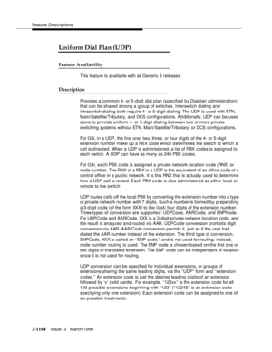 Page 1330Feature Descriptions
3-1184Issue  3   March 1996 
3
Uniform Dial Plan (UDP)
Feature Availability
This feature is available with all Generic 3 releases.
Description
Provides a common 4- or 5-digit dial p lan (s pecified by Dialplan administration) 
that can be shared among a group of switches. Interswitch  dialing and 
intraswitch dialing both require 4- or 5-d igit dialing. The UDP is used with ETN, 
Main/Satellite/Tributary, and DCS configurations. Ad ditionally, UDP can be used 
alone to provide...