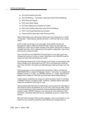 Page 134Functional Description
2-28Issue  3   March 1996 
nDCS Call Forward ing All Calls
nDCS Call Waiting — Termination (described under DCS Call Waiting)
nDCS Distinctive Ringing
nDCS Leave Word Calling
nDCS Multi-Appearance Conference/Transfer
nDCS Priority Calling (described under DCS Call Waiting)
nDCS Trunk Group Busy/Warning Indication.
nEnhanced DCS (described under Enhanced DCS).
Abbreviated Dialing and Last Numb er Dialed also have transparency in a DCS 
configuration. These features o perate the same...