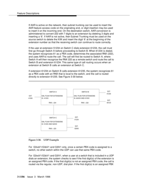 Page 1332Feature Descriptions
3-1186Issue  3   March 1996 
If AAR is active on the network, then subnet trunking can be used to insert the 
AAR feature access code on the originating end, or digit insertion may b e used 
to insert it on the incoming end. On the destination switch, AAR conversion is 
administered to convert 222 with 7 digits to an extension by deleting 3 digits and 
inserting a ‘6’. If AAR is not active, then Subnet Trunking must b e used on the 
source switch to delete the XXX and insert the...