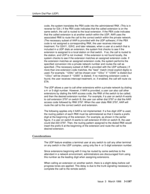 Page 1333Uniform Dial Plan (UDP)
Issue  3   March 1996
3-1187
code, the system translates the PBX code into the administered RNX. (This is in 
reverse for G3r.) If the PBX code indicates that the called extension is on the 
same switch, the call is routed to the local extension. If the PBX c o de indicates 
that the called extension is at another switch within the UDP, AAR uses the 
associated RNX to route the call to the correct switch within the private network. 
(The necessary subset of AAR is provided with...
