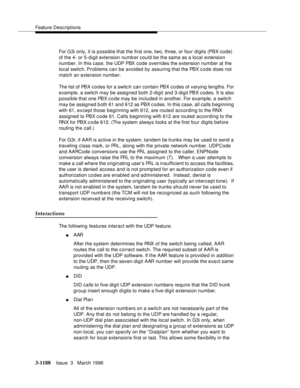 Page 1334Feature Descriptions
3-1188Issue  3   March 1996 
For G3i only, it is possible that the first one, two, three, or four digits (PBX code) 
of the 4- or 5-digit extension numb er could be the same as a local extension 
number. In this case, the UDP PBX code overrides the extension number at the 
local switch. Problems can be avoided by assuring that the PBX code does not 
match an extension number.
The list of PBX codes for a switch can contain PBX codes of varying lengths. For 
example, a switch may be...