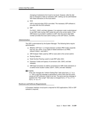 Page 1335Uniform Dial Plan (UDP)
Issue  3   March 1996
3-1189
changing of extensions from local to non-local. However, after the dial 
plan is changed to make an extension UDP, nothing can be administered 
with these extensions on the local switch.
nDCS 
UDP is required when DCS is provided. The necessary UDP software is 
provided with the DCS software.
nENP
For G3rV1, G3V2, and later releases, if an extension code is administered 
to use ENP node routing, ENP routes the call to the correct switch. If the 
AAR...