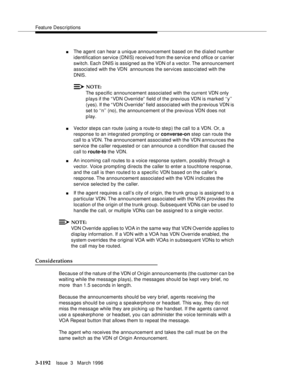 Page 1338Feature Descriptions
3-1192Issue  3   March 1996 
nThe agent can hear a unique announcement based on the d ialed number 
identification service (DNIS) received from the service end office or c arrier 
switch. Each DNIS is assigned as the VDN of a vector. The announcement 
associated with the VDN  announces the services asso ciated with the 
DNIS.
NOTE:
The specific announcement associated with the current VDN only 
plays if the “VDN Override” field of the previous VDN is marked ‘‘y’’ 
(yes). If the “ VDN...