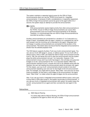 Page 1339VDN of Origin Announcement (VOA)
Issue  3   March 1996
3-1193
The system maintains a separate logical queue for the VDN of Origin 
Announcements when you use the TN750 circuit board  for  integrated 
announcements. If, because of traffic considerations or inoperative equipment, 
the VDN of Origin Announcement cannot be given to the agent within 0 to 1 
second, the system stops an attemp t to p rovide the announcement.
NOTE:
VOA announcements receive higher priority than other announcements on 
the TN750....