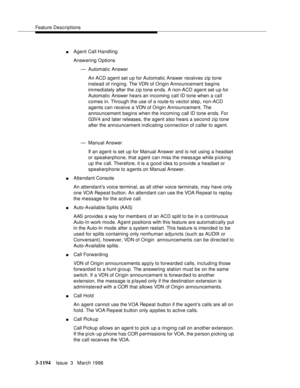 Page 1340Feature Descriptions
3-1194Issue  3   March 1996 
nAgent Call Handling
Answering Options
— Automatic Answer
An ACD agent set u p for Automatic Answer receives zip tone 
instead of ringing. The VDN of Origin Announcement begins 
immediately after the zip tone ends. A non-ACD agent set u p for 
Automatic Answer hears an incoming call ID tone when a call 
comes in. Through the use of a route-to vector step, non-ACD 
agents can receive a VDN of Origin Announcement. The 
announcement begins when the incoming...