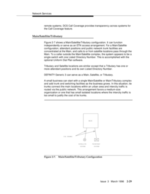 Page 135Network Services
Issue  3   March 1996
2-29
remote systems. DCS Call Coverage provides transparenc y across systems for 
the Call Coverage feature.
Main/Satellite/Tributary
Figure 2-7 shows a Main/Satellite/Tributary configuration. It can function 
independently or serve as an ETN access arrangement. For a Main/Satellite 
configuration, attendant positions and public network trunk facilities are 
concentrated at the Main, and calls to or from satellite locations pass through the 
Main. To a caller...