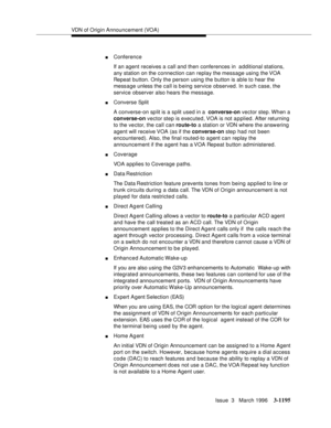Page 1341VDN of Origin Announcement (VOA)
Issue  3   March 1996
3-1195
nConference
If an agent receives a call and then conferences in  additional stations, 
any station on the connection can replay the message using the VOA 
Repeat button. Only the person using the button is able to hear the 
message unless the call is b eing service observed. In such case, the 
service observer also hears the message.
nConverse Split
A converse-on split is a split used in a  converse-on vector step. When a 
converse-on vector...