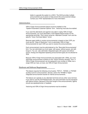 Page 1343VDN of Origin Announcement (VOA)
Issue  3   March 1996
3-1197
better to upgrade the system to a G3V4. The G3V4 provides multiple 
announcement circ uit packs to help prevent the announcement delays. 
Contact your AT&T representative for more information.
Administration
VDN of Origin Announcements feature must b e enabled on the 
“ System-Parameters Customer-Options”  form.  Vectoring must also be enabled.
If you want the attendants and agents to b e able to replay VDN of Origin 
Announcements, you must...