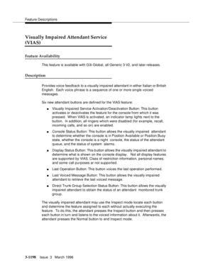 Page 1344Feature Descriptions
3-1198Issue  3   March 1996 
Visually Impaired Attendant Service 
(VIAS)
Feature Availability
This feature is available with G3i-Global, all Generic 3 V2, and later releases. 
Description
Provides voice fee d back to a visually impaired attendant in either Italian or British 
English.  Each voice phrase is a sequence of one or more single voiced 
messages.
Six new attendant buttons are defined for the VIAS feature:
nVisually Impaired Service Activation/Deactivation Button: This b...