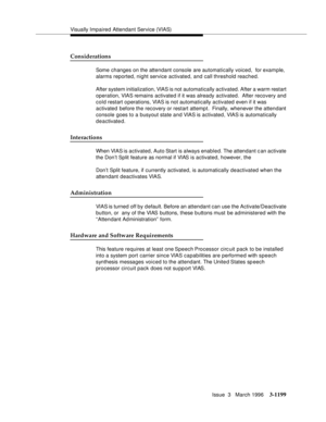 Page 1345Visually Impaired Attendant Service (VIAS)
Issue  3   March 1996
3-1199
Considerations
Some changes on the attendant console are automatically voiced,  for example,  
alarms reported, night service activated, and call threshold reached.
After system initialization, VIAS is not automatically activated. After a warm restart 
operation, VIAS remains activated if it was already activated.  After recovery and 
cold restart o perations, VIAS is not automatically activated even if it was 
activated before the...