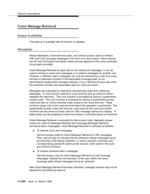 Page 1346Feature Descriptions
3-1200Issue  3   March 1996 
Voice Message Retrieval
Feature Availability
This feature is available with all Generic 3 releases.
Description
Allows attendants, voice terminal users, and remote access users to retrieve 
LWC and Call Coverage messages in the form of a voice output. Voice choices 
are UK and US English and Italian; these choices depend on the voice synthesis 
circuit pack provided.
Voice Message Retrieval is used only for the retrieval of messages. It can  be 
used to...