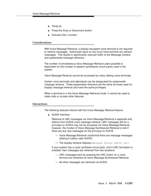 Page 1349Voice Message Retrieval
Issue  3   March 1996
3-1203
nHang up
nPress the Drop or Disconnect button
nActivate CALL function
Considerations
With Voice  Message Retrieval, a display-equipped voice terminal is not required 
to retrieve messages.  Authorized users on any touch-tone terminal can retrieve 
messages.  This results in significantly reduced traffic to the Message Centers 
and systemwide message retrievers.
The number of simultaneous Voice Message Retrieval users possible is 
d e pendent on the...