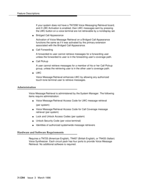 Page 1350Feature Descriptions
3-1204Issue  3   March 1996 
If your system does not have a TN725B Voice Messaging Retrieval board, 
and if LWC Activation is enabled, then LWC messages sent by pressing 
the LWC button on a voice terminal are not retrievable by a nondisplay set.
nBrid ged Call Ap pearance
Activation of Voice Message Retrieval on a Bridg e d Call Appearance 
functions the same as if it was activated by the primary extension 
associated with the Bridged Call Appearance.
nCall Forwarding
A forwarded-to...