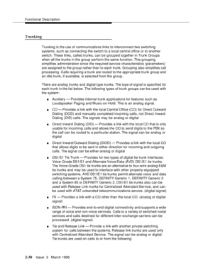 Page 136Functional Description
2-30Issue  3   March 1996 
Trunking
Trunking is the use of communications links to interconnect two switching 
systems, such as connecting the switch to a local central office or to another 
switch. These links, called trunks, can be grouped together in Trunk Groups 
when all the trunks in the group perform the same function. This g rouping 
simplifies administration since the required service characteristics (parameters) 
are assigned to the group rather than to each trunk....