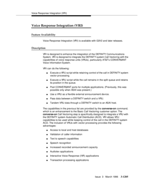 Page 1351Voice Response Integration (VRI)
Issue  3   March 1996
3-1205
Voice Response Integration (VRI)
Feature Availability
Voice Response Integration (VRI) is available with G3V2 and later releases.
Description
VRI is designed to enhance the integration of the DEFI NI TY Com munications 
System. VRI is designed to integrate the DEFI NIT Y s y st em  Call  Vectoring with the 
capabilities of voice response units (VRUs), particularly AT&T’s CONVERSANT 
Voice Information System.
VRI can do the following:
nExecute...