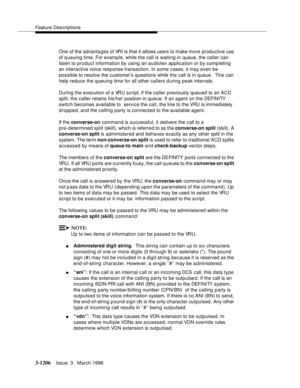 Page 1352Feature Descriptions
3-1206Issue  3   March 1996 
One of the advanta ges of VRI is that it allows users to make more productive use 
of queuing time. For example, while the call is waiting in queue, the caller can 
listen to product information by using an audiotex application or by comp leting 
an interactive voice response transaction. In some cases, it may even be 
possible to resolve the customer’s questions while the call is in queue.  This can 
help reduce the queuing time for all other callers...