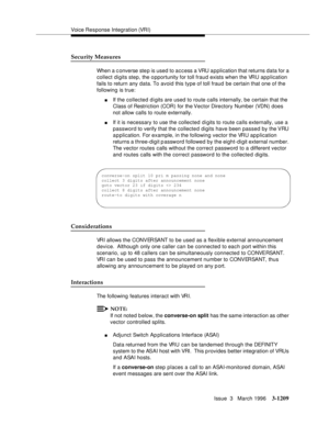 Page 1355Voice Response Integration (VRI)
Issue  3   March 1996
3-1209
Security Measures
When a c onverse ste p is used to access a VRU application that returns data for a 
collect digits step, the o pportunity for toll fraud exists when the VRU application 
fails to return any data. To avoid this type of toll fraud be certain that one of the 
following is true:
nIf the collected digits are used to route calls internally, be certain that the 
Class of Restriction (COR) for the Vector Directory Number (VDN) does...