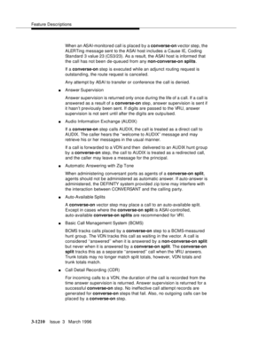 Page 1356Feature Descriptions
3-1210Issue  3   March 1996 
When an ASAI-monitored call is placed b y a converse-on vector step, the 
ALERTing message sent to the ASAI host includes a Cause IE, Coding 
Standard 3 value 23 (CS3/23). As a result, the ASAI host is informed that 
the call has not been de-queued from any non-converse-on splits.
If a converse-on step is executed while an adjunct routing request is 
outstanding, the route request is canceled.
Any attempt by ASAI to transfer or conference the call is...