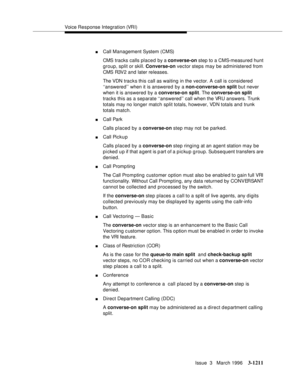 Page 1357Voice Response Integration (VRI)
Issue  3   March 1996
3-1211
nCall Management System (CMS)
CMS tracks calls placed by a converse-on step to a CMS-measured hunt 
group, split or skill. Converse-on vector steps may be administered from 
CMS R3V2 and later releases.
The VDN trac k s this call as waiting in the vector. A call is considered 
‘‘answered’’ when it is answered by a non-converse-on split but never 
when it is answered by a converse-on split. The converse-on split 
tracks this as a separate...