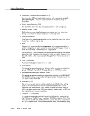 Page 1358Feature Descriptions
3-1212Issue  3   March 1996 
nDistributed Communications System (DCS)
If an incoming DCS call is placed to a vector with a converse-on split 
x 
pri m passing ani... ste p, the DCS extension of the calling party is 
outpulsed.
nExpert Agent Selection (EAS)
The converse-on vector step may place a call to a skill hunt group.
nFeature A c cess Codes
Dialing the c onverse data feature access code at any time other than 
during a c onverse-on session produces an intercept tone.
nFour...