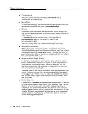 Page 1360Feature Descriptions
3-1214Issue  3   March 1996 
nPriority Queuin g
The queue priority of a call  placed by a converse-on step is 
administrable on the vector step.
nQueue Status
All queue status disp lay, queue status indication and queue warning wall 
lamp feature c a pabilities also ap ply to converse-on splits.
nQueuing
Converse-on c alls queue when they are delivered to busy hunt groups. 
Call Vectoring audible feedback is not disconnected while a c onverse-on 
call is in queue.
If a converse-on...