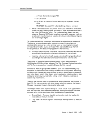 Page 137Network Services
Issue  3   March 1996
2-31
— a Private Branch Exc hange  (PBX)
— an ETN switc h
— an EPSCS or Common Control Switching Arrangement (CCSA) 
office
— MEGACOM Service (AT&T unbanded long distance service.)
nWATS —Provides access to a portion of the DDD network via d e dicated 
trunks to a WATS serving office.  Each WATS trunk terminates as a WATS 
line in the WATS serving office.  The trunks used are always one-way 
outgoing. Outgoing WATS calls to various geographic areas are ma de on 
an...