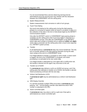 Page 1361Voice Response Integration (VRI)
Issue  3   March 1996
3-1215
It is not recommended that a service observing warning tone be 
administered since the warning tone may interfere with the interaction 
between the CONVE RSA NT and the calling party.
nSystem Measurements
System measurements track converse-on c alls to hunt groups.
nTouch-Tone Dialin g
Any touch-tone dialing by the calling party during the digit passing 
phases of a c onverse-on session d oes not result in c orruption of data or in 
the...