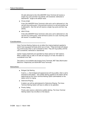 Page 1364Feature Descriptions
3-1218Issue  3   March 1996 
All calls delivered to this CALLMASTER Voice Terminal will receive a 
single ring cycle and then ring silently until answered, redirected or 
abandoned.  single is the default value.
nif-b usy-single 
If this CALLMASTER Voice Terminal is idle and a call is delivered to it, the 
call will ring continuously. If this terminal is active on a call and another c all 
is delivered it,  then the call will receive a single ring cycle and then ring 
silently....