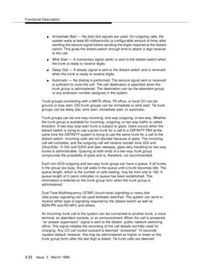 Page 138Functional Description
2-32Issue  3   March 1996 
nImmediate Start — No start dial signals are used. On outgoing  calls, the 
system waits at least 80 milliseconds (a configurable amount of time) after 
sending the seizure signal b efore sending the digits required at the d istant 
switch. This gives the distant switch enough time to attach a digit receiver 
to the call.
nWink Start — A momentary signal (wink) is sent to the distant switc h when 
the trunk is ready to receive digits.
nDelay Dial — A...