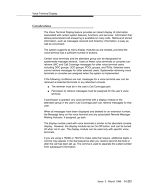 Page 1371Voice Terminal Display
Issue  3   March 1996
3-1225
Considerations
The Voice Terminal Display feature provides an instant d isplay of information 
associated with certain system features, functions, and services.  Information that 
allows p ersonalized call answering is available on many calls.  Retrieval of stored 
information, such as messages received and directory information, is easy as 
well as convenient.
The system supports as many d isplay modules as are needed, provided the 
voice terminal has...