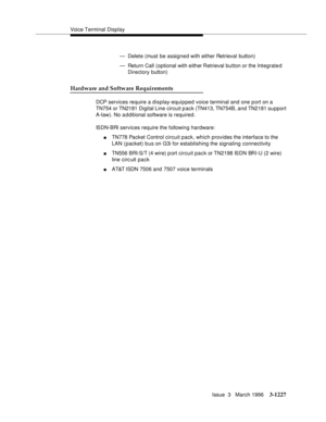 Page 1373Voice Terminal Display
Issue  3   March 1996
3-1227
— Delete (must be assigned with either Retrieval button)
— Return Call (optional with either Retrieval button or the Integrated 
Directory button)
Hardware and Software Requirements
DCP services require a display-equipped voice terminal and one p ort on a 
TN754 or TN2181 Digital Line circuit pack (TN413, TN754B, and TN2181 su pport 
A-law). No a d ditional software is required.
ISDN-BRI services require the following hardware:
nTN778 Packet Control...