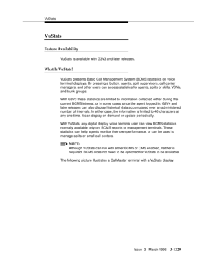 Page 1375VuS tat s
Issue  3   March 1996
3-1229
VuStats
Feature Availability
VuStats is available with G3V3 and later releases.
What Is VuStats?
VuStats presents Basic Call Management System (BCMS) statistics on voice 
terminal displays. By pressing a button, agents, split supervisors, call center 
managers, and other users can access statistics for agents, splits or skills, VDNs, 
and trunk groups. 
With G3V3 these statistic s are limited to information collected either during the 
current BCMS interval, or in...