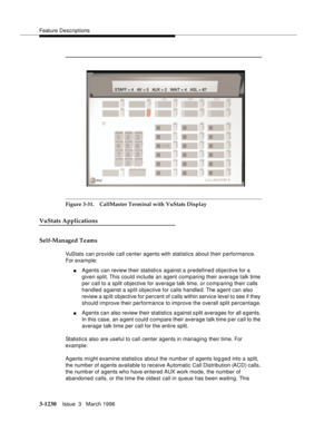 Page 1376Feature Descriptions
3-1230Issue  3   March 1996 
Figure 3-31. CallMaster Terminal with VuStats Display
VuStats Applications
Self-Managed Teams
VuStats can provide call center agents with statistics about their performance. 
For exam ple:
nAgents can review their statistics against a predefined objective for a 
given split. This could include an agent comparing their average talk time 
per call to a split objective for average talk time, or comp aring their calls 
handled against a split objective for...