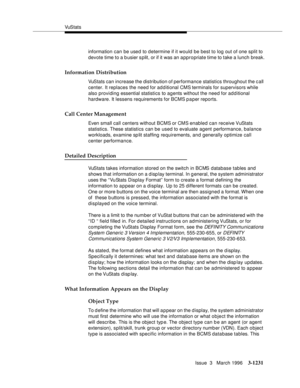 Page 1377VuS tat s
Issue  3   March 1996
3-1231
information can be used to d etermine if it would be best to log out of one split to 
devote time to a busier s plit, or if it was an a ppropriate time to take a lunch break.
Information Distribution
VuStats can increase the distribution of performance statistics throughout the c all 
center. It replaces the need for additional CMS terminals for supervisors while 
also providing essential statistics to agents without the need for additional 
hardware. It lessens...